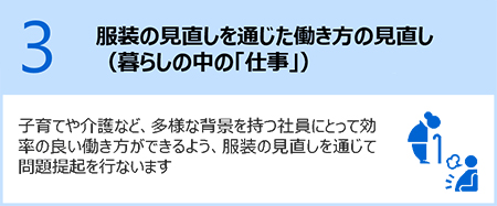 3.服装の見直しを通じた働き方の見直し（暮らしの中の「仕事」）：子育てや介護など、多様な背景を持つ社員にとって効率の良い働き方ができるよう、服装の見直しを通じて問題提起を行います