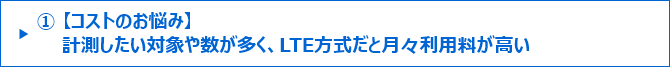 ①【コストのお悩み】計測したい対象や数が多く、LTE方式だと月々利用料が高い