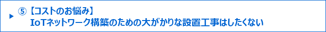 ⑤【コストのお悩み】IoTネットワーク構築のための大がかりな設置工事はしたくない