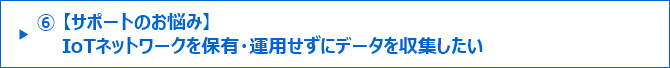 ⑥【サポートのお悩み】IoTネットワークを保有・運用せずにデータを収集したい