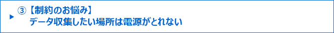 ③【制約のお悩み】データ収集したい場所は電源がとれない