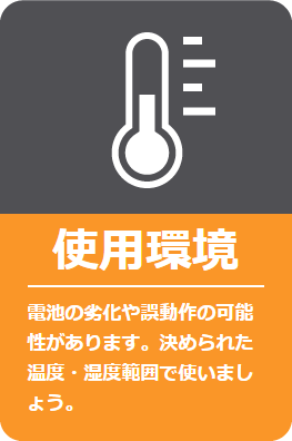 使用環境: 電池の劣化や誤動作の可能性があります。決められた温度・湿度範囲で使いましょう。