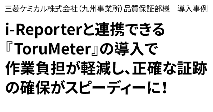 三菱ケミカル株式会社(九州事業所)品質保証部様　導入事例　i-Repporeと連携できる「ToruMeter」の導入で作業負担が軽減し、正確な証跡の確保がスピーディーに！
