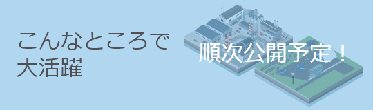 こんなところで大活躍　順次公開予定！