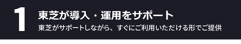 1、東芝が導入・運用をサポート～東芝がサポートしながら、すぐにご利用いただける形でご提供