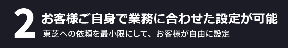 2、お客様ご自身で業務に合わせた設定が可能～東芝への依頼を最小限にして、お客様が自由に設定