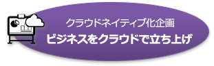 クラウドネイティブ化企画 ビジネスをクラウドで立ち上げ