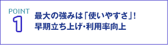 POINT1 最大の強みは「使いやすさ」!早期立ち上げ・利用率向上