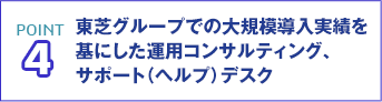 POINT4 東芝グループでの大規模導入実績を基にした運用コンサルティング、サポート（ヘルプ）デスク