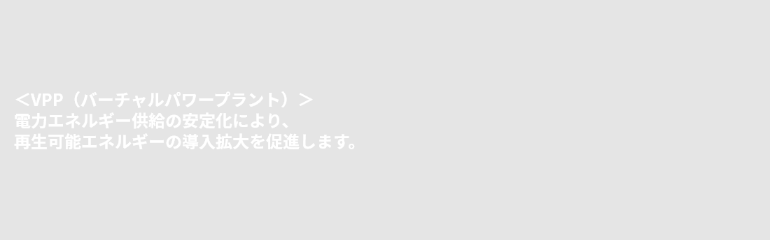 ＜VPP（バーチャルパワープラント）＞電力エネルギー供給の安定化により、再生可能エネルギーの導入拡大を促進します。