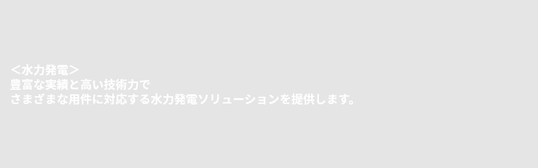 ＜水力発電＞豊富な実績と高い技術力でさまざまな用件に対応する水力発電ソリューションを提供します。