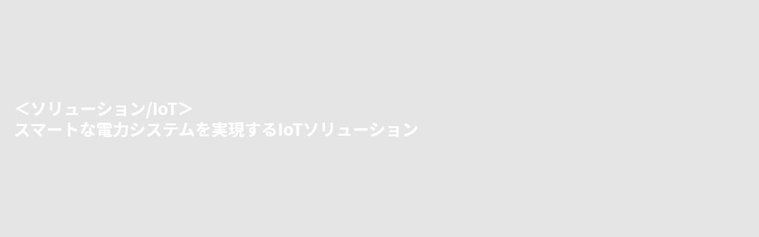 ＜ソリューション/IoT＞スマートな電力システムを実現するIoTソリューション