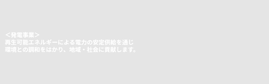＜発電事業＞再生可能エネルギーによる電力の安定供給を通じ環境との調和をはかり、地域・社会に貢献します。