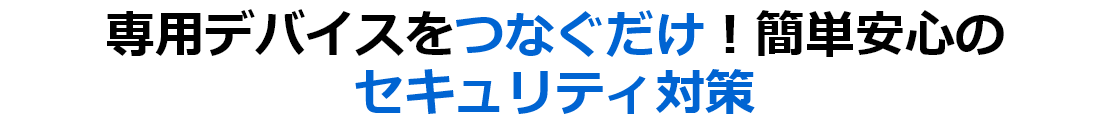 専用デバイスをつなぐだけ！簡単安心の セキュリティ対策