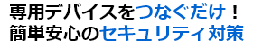 専用デバイスをつなぐだけ！簡単安心の セキュリティ対策