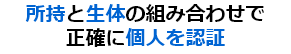 所持と生体の組み合わせで正確に個人を認証