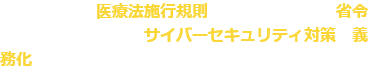 厚生労働省の医療法施行規則の一部を改正する省令により、 医療機関のサイバーセキュリティ対策が義務化されています。