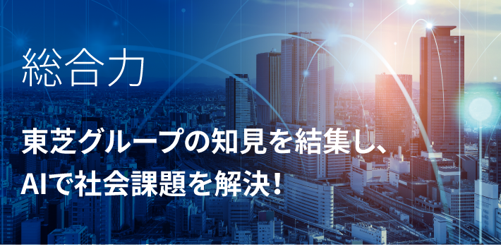 総合力　東芝グループの知見を結集し、 AIで社会課題を解決！