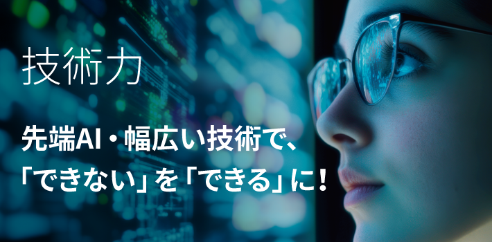 技術力　先端AI・幅広い技術で、 「できない」を「できる」に！