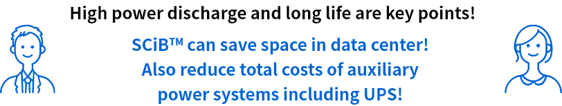 High power discharge and long life are key points! SCiB™ can save space in data center! Also reduce total costs of auxiliary power systems including UPS!