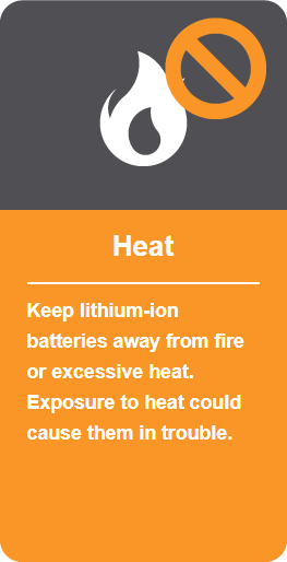Heat: Keep lithium-ion batteries away from fire or excessive heat. Exposure to heat could cause them in trouble.