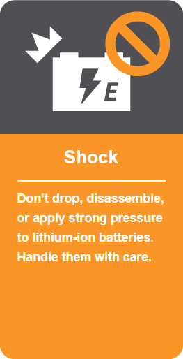 Shock: Don't drop, disassemble, or apply strong pressure to lithium-ion batteries. Handle them with care.