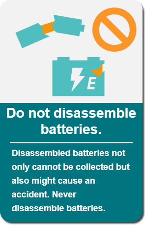 Do not disassemble batteries: Disassembled batteries not only cannot be collected but also might cause an accident. Never disassemble batteries.