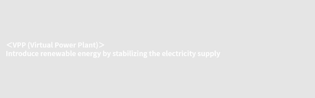 ＜VPP (Virtual Power Plant)＞ Introduce renewable energy by stabilizing the electricity supply