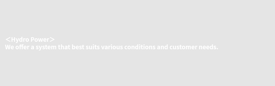 ＜Hydro Power＞ We offer a system that best suits various conditions and customer needs.