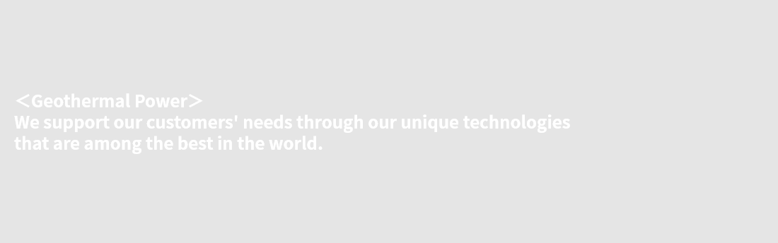 ＜Geothermal Power＞ We support our customers' needs through our unique technologies that are among the best in the world.