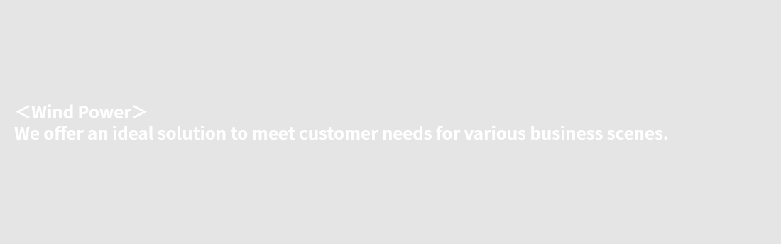 ＜Wind Power＞ We offer an ideal solution to meet customer needs for various business scenes.